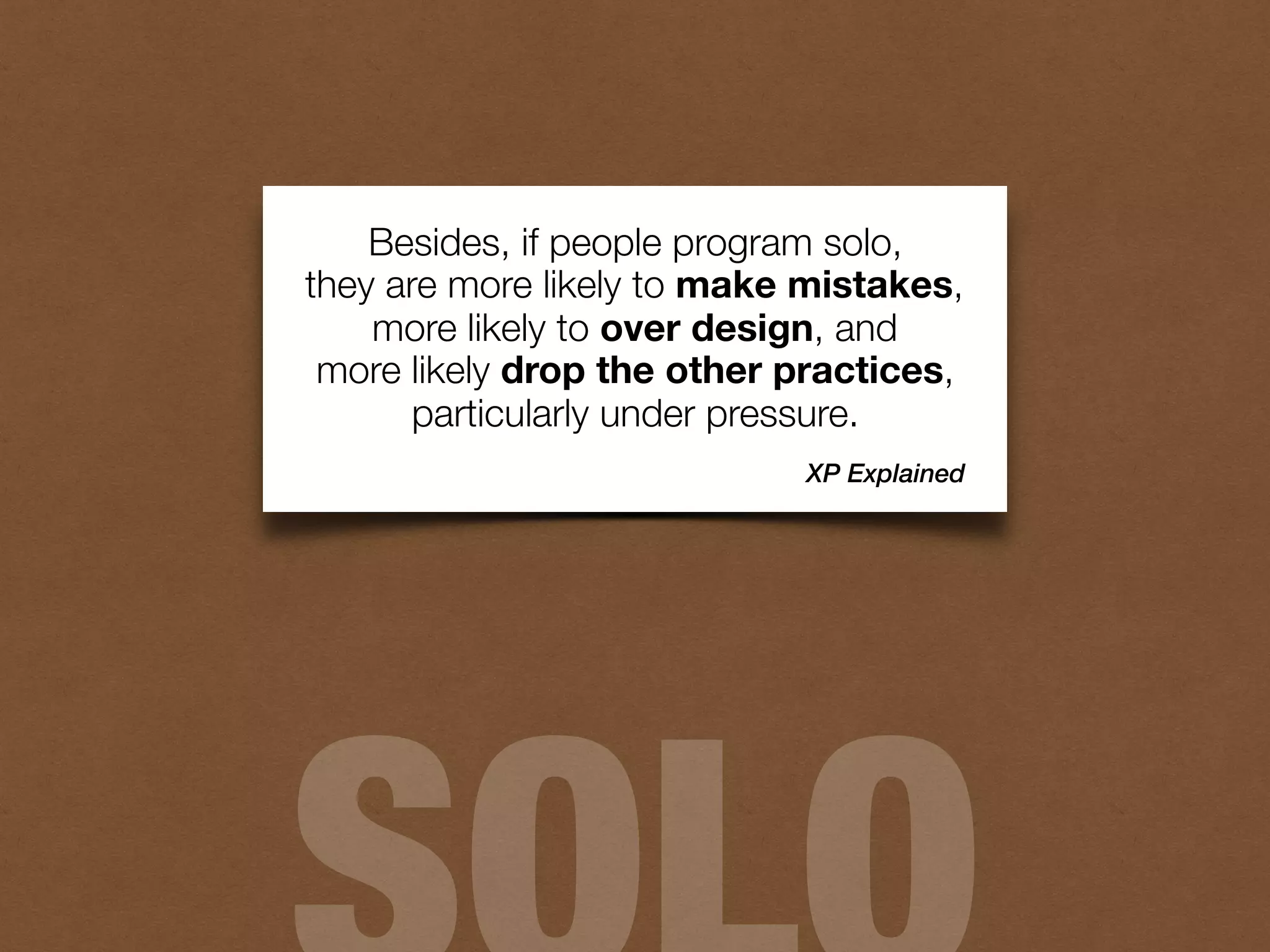 Besides, if people program solo,
they are more likely to make mistakes,
more likely to over design, and
more likely drop the other practices,
particularly under pressure.
XP Explained
 