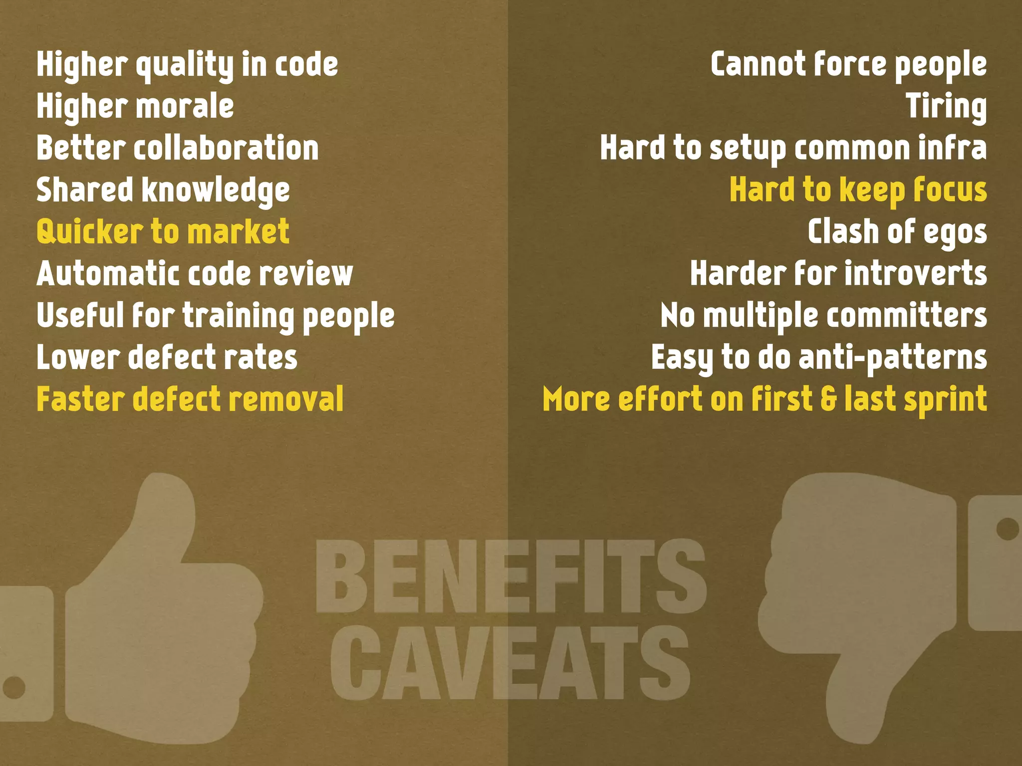 Higher quality in code
Higher morale
Better collaboration
Shared knowledge
Quicker to market
Automatic code review
Useful for training people
Lower defect rates
Faster defect removal
Cannot force people
Tiring
Hard to setup common infra
Hard to keep focus
Clash of egos
Harder for introverts
No multiple committers
Easy to do anti-patterns
More effort on first & last sprint
BENEFITS
CAVEATS
 