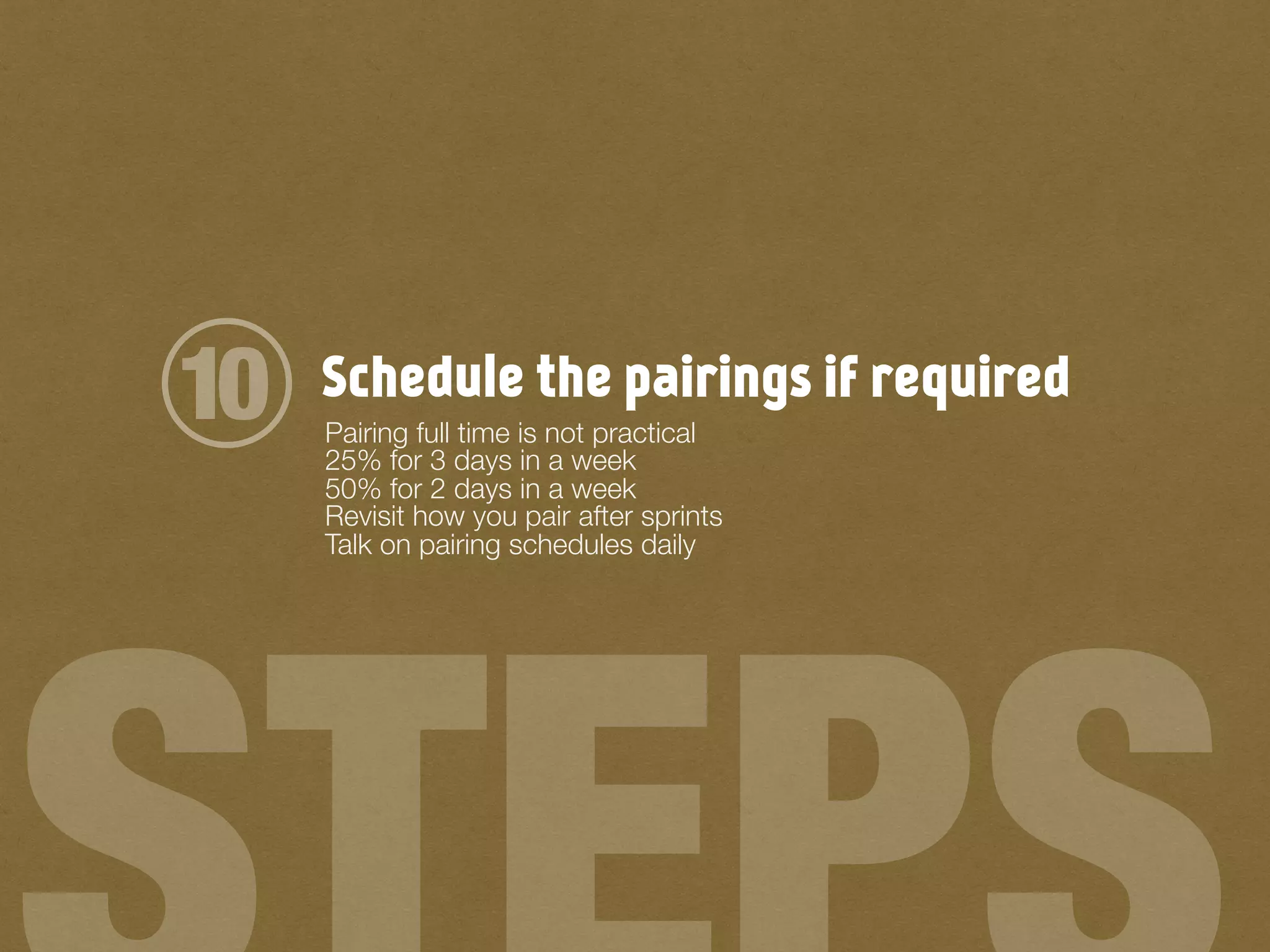 Schedule the pairings if required
Pairing full time is not practical
25% for 3 days in a week
50% for 2 days in a week
Revisit how you pair after sprints
Talk on pairing schedules daily
10
 