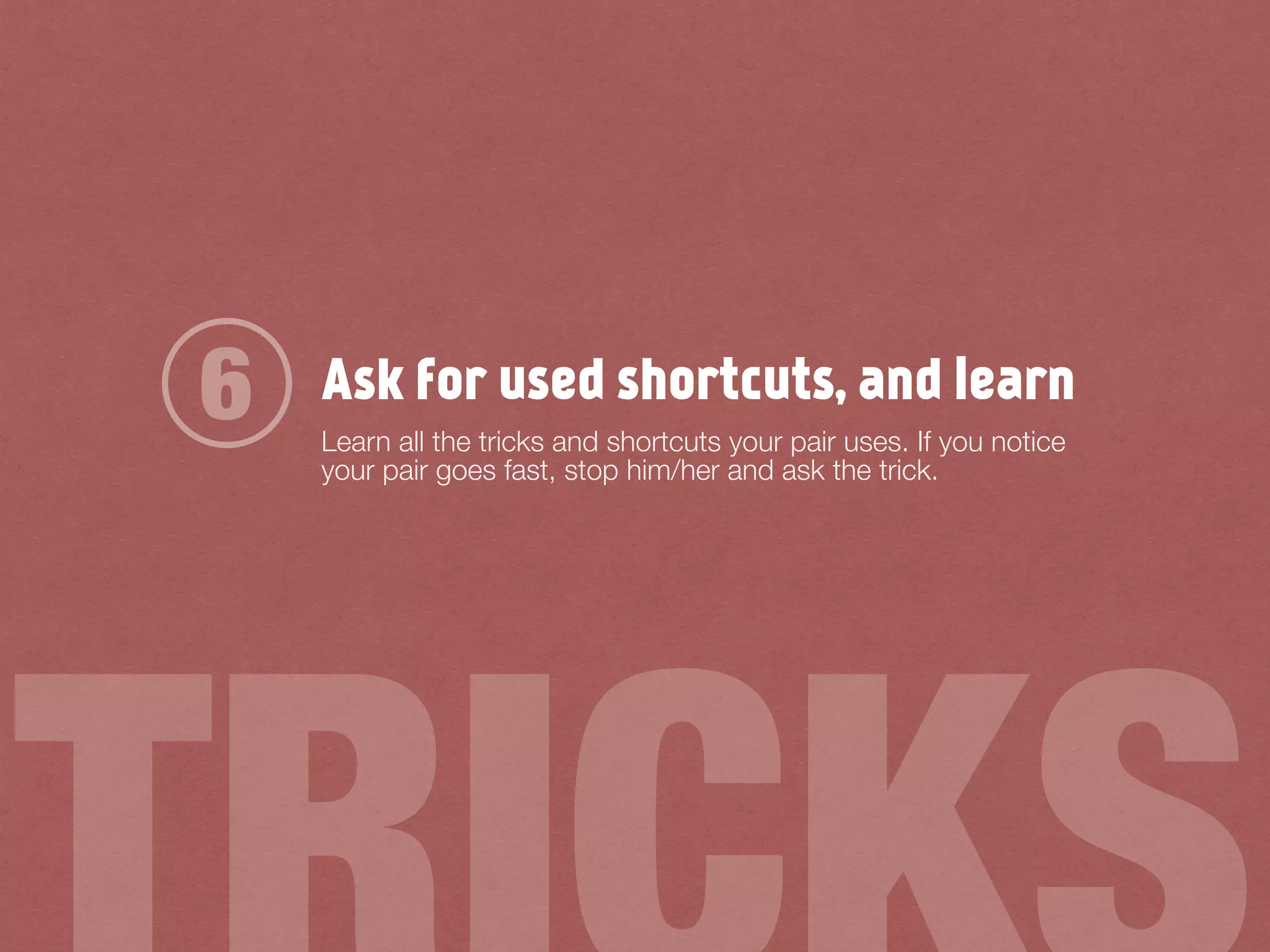 Ask for used shortcuts, and learn
Learn all the tricks and shortcuts your pair uses. If you notice
your pair goes fast, stop him/her and ask the trick.
6
 