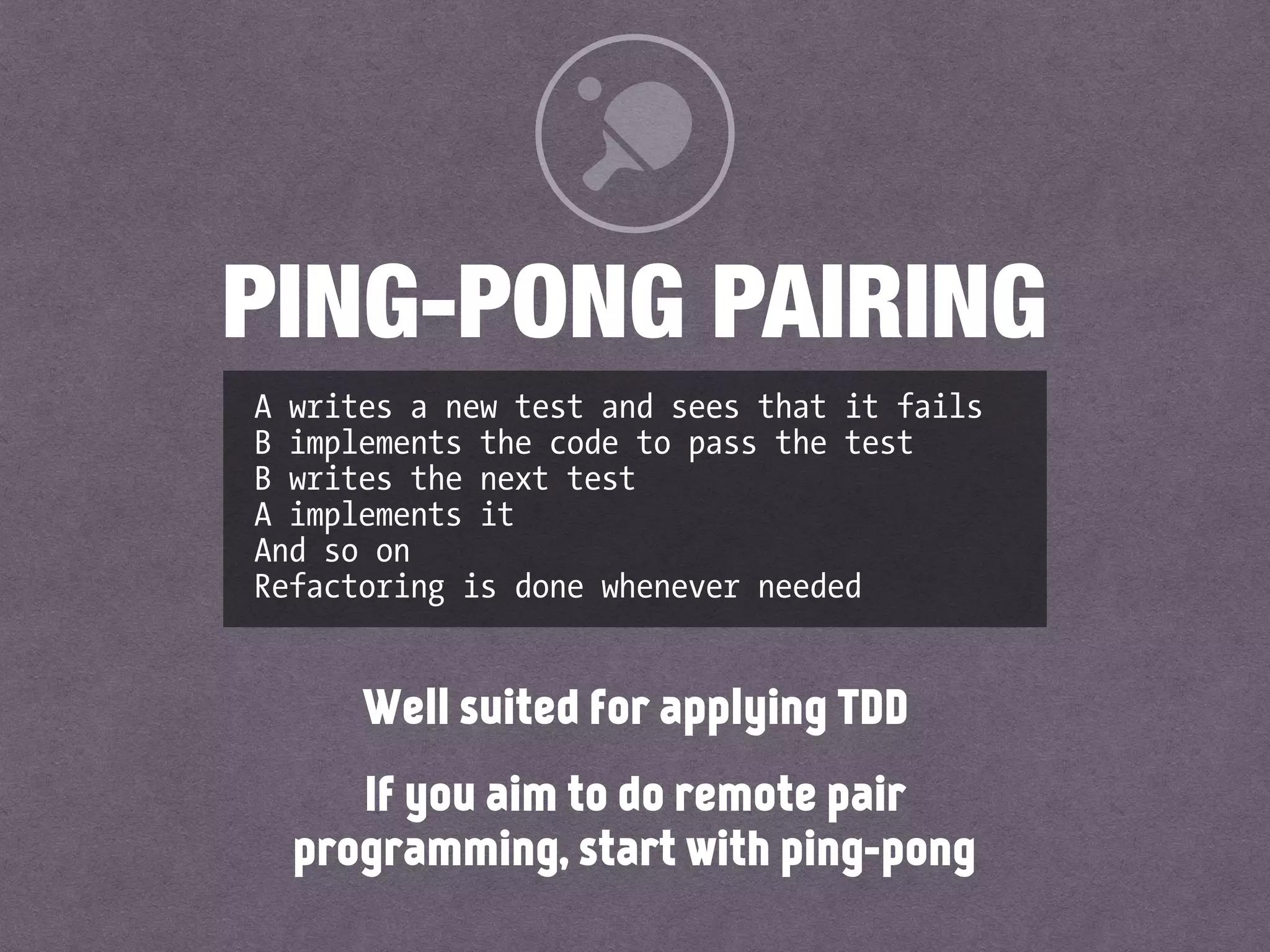 A writes a new test and sees that it fails 
B implements the code to pass the test 
B writes the next test 
A implements it 
And so on 
Refactoring is done whenever needed
PING-PONG PAIRING
Well suited for applying TDD
If you aim to do remote pair
programming, start with ping-pong
 