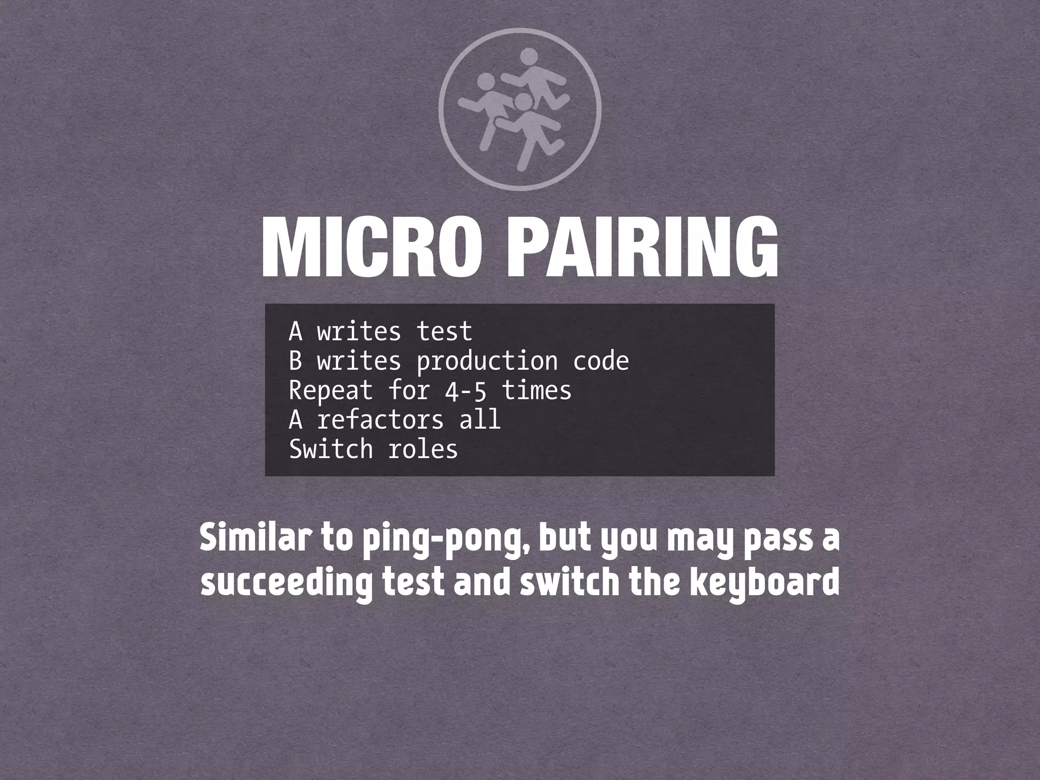 A writes test
B writes production code
Repeat for 4-5 times
A refactors all
Switch roles
MICRO PAIRING
Similar to ping-pong, but you may pass a
succeeding test and switch the keyboard
 