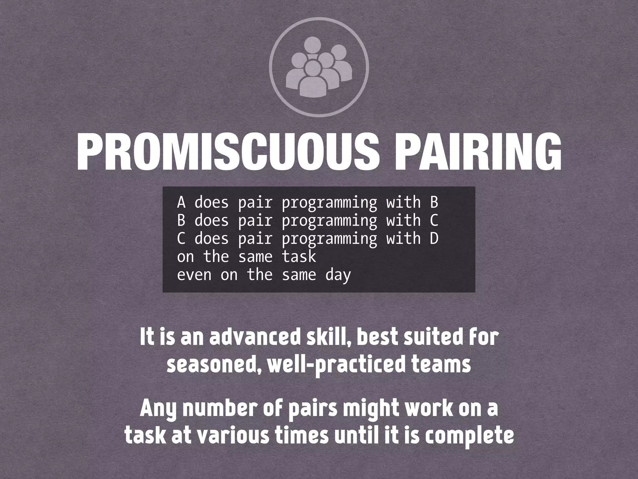 It is an advanced skill, best suited for
seasoned, well-practiced teams
Any number of pairs might work on a
task at various times until it is complete
PROMISCUOUS PAIRING
A does pair programming with B
B does pair programming with C
C does pair programming with D
on the same task
even on the same day
 