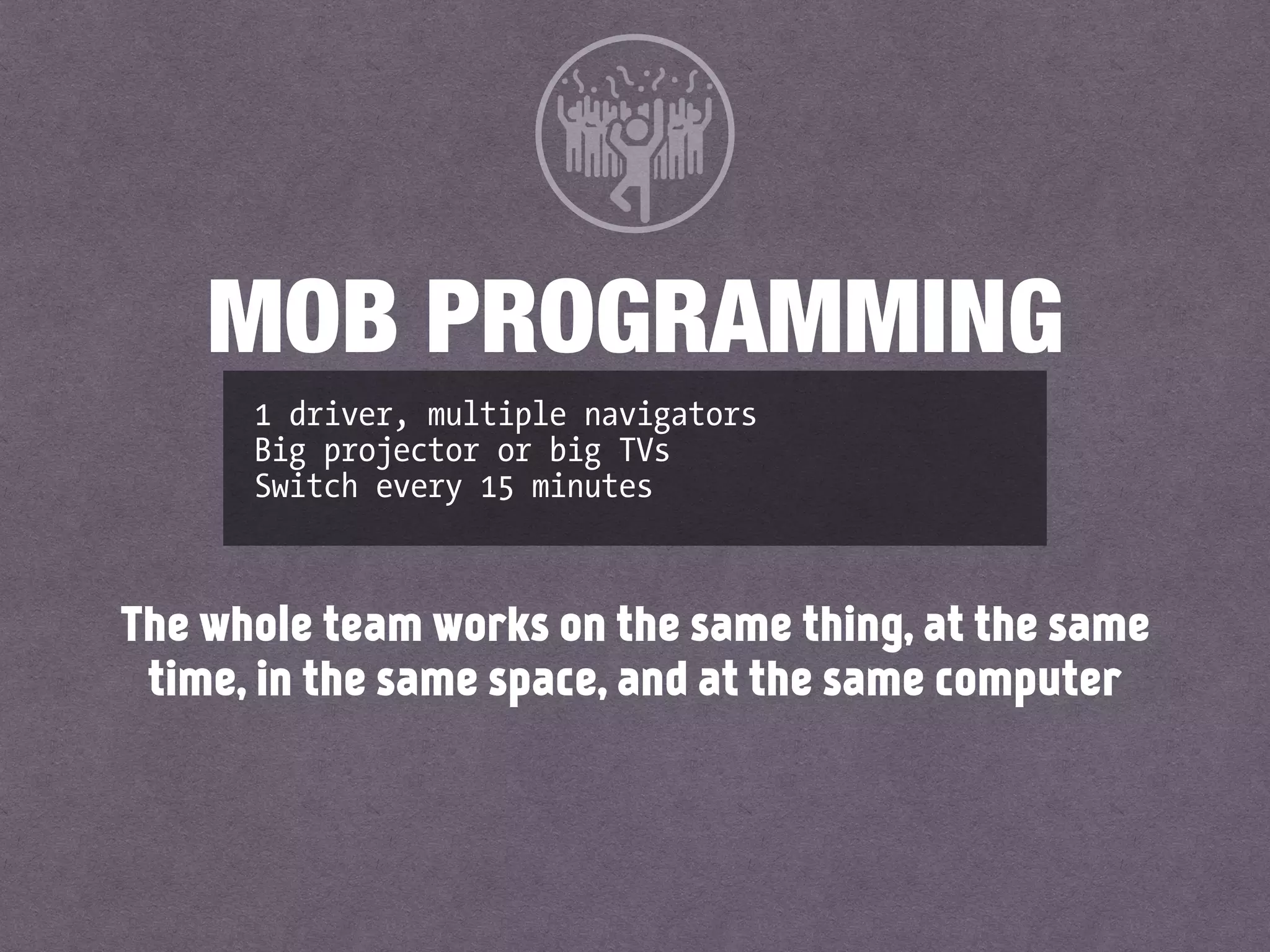1 driver, multiple navigators
Big projector or big TVs
Switch every 15 minutes
MOB PROGRAMMING
The whole team works on the same thing, at the same
time, in the same space, and at the same computer
 