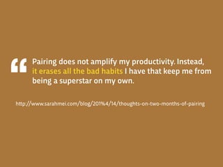 Pairing does not amplify my productivity. Instead,
it erases all the bad habits I have that keep me from
being a superstar on my own.
h!p://www.sarahmei.com/blog/201%4/14/thoughts-on-two-months-of-pairing
 