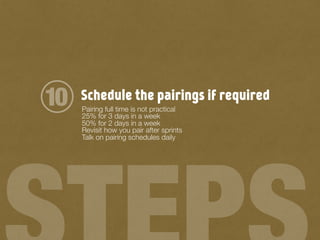 Schedule the pairings if required
Pairing full time is not practical
25% for 3 days in a week
50% for 2 days in a week
Revisit how you pair after sprints
Talk on pairing schedules daily
10
 