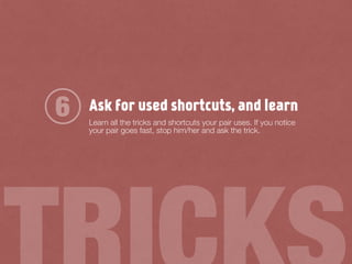 Ask for used shortcuts, and learn
Learn all the tricks and shortcuts your pair uses. If you notice
your pair goes fast, stop him/her and ask the trick.
6
 