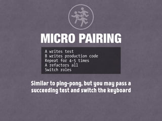 A writes test
B writes production code
Repeat for 4-5 times
A refactors all
Switch roles
MICRO PAIRING
Similar to ping-pong, but you may pass a
succeeding test and switch the keyboard
 