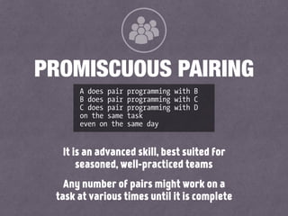 It is an advanced skill, best suited for
seasoned, well-practiced teams
Any number of pairs might work on a
task at various times until it is complete
PROMISCUOUS PAIRING
A does pair programming with B
B does pair programming with C
C does pair programming with D
on the same task
even on the same day
 