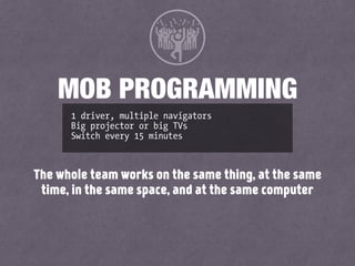 1 driver, multiple navigators
Big projector or big TVs
Switch every 15 minutes
MOB PROGRAMMING
The whole team works on the same thing, at the same
time, in the same space, and at the same computer
 