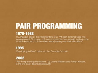 P.J. Plauger, one of the implementors of C: "At each terminal were two
programmers! Of course, only one programmer was actually cutting code
at each keyboard, but the others were peering over their shoulders.”
1978-1988
1995
“Developing in Pairs” pattern in Jim Complien's book
"Pair Programming Illuminated", by Laurie Williams and Robert Kessler,
is the ﬁrst book devoted exclusively
2002
PAIR PROGRAMMING
 