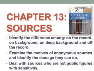 CHAPTER 13:
SOURCES
• Identify the difference among: on the record,
on background, on deep background and off
the record.
• Examine the motives of anonymous sources
and identify the damage they can do.
• Deal with sources who are not public figures
with sensitivity.
 