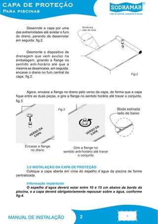 Desenrole a capa por uma
das extremidades até avistar o furo
do dreno, parando de desenrolar
em seguida, fig.2.

Desmonte o dispositivo de
drenagem que vem avulso na
embalagem, girando a flange no
sentido anti-horário até que a
mesma se desencaixe, em seguida,
encaixe o dreno no furo central da
capa, fig.2.

Fig.2

Agora, encaixe a flange no dreno pelo verso da capa, de forma que a capa
fique entre as duas peças, e gire a flange no sentido horário até travar o conjunto,
fig.3.
Fig.3

Encaixe a flange
no dreno

Gire a flange no
sentido anti-horário até travar
o conjunto

3.0 INSTALAÇÃO DA CAPA DE PROTEÇÃO
Coloque a capa aberta em cima do espelho d´agua da piscina de forma
centralizada.
Informação importante
O espelho d´agua deverá estar entre 10 e 15 cm abaixo da borda da
piscina, e a capa deverá obrigatoriamente repousar sobre a água, conforme
fig.4.

2
2

 