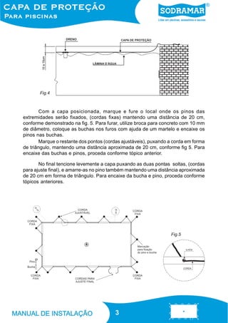 Fig.4

Com a capa posicionada, marque e fure o local onde os pinos das
extremidades serão fixados, (cordas fixas) mantendo uma distância de 20 cm,
conforme demonstrado na fig. 5. Para furar, utilize broca para concreto com 10 mm
de diâmetro, coloque as buchas nos furos com ajuda de um martelo e encaixe os
pinos nas buchas.
Marque o restante dos pontos (cordas ajustáveis), puxando a corda em forma
de triângulo, mantendo uma distância aproximada de 20 cm, conforme fig 5. Para
encaixe das buchas e pinos, proceda conforme tópico anterior.
No final tencione levemente a capa puxando as duas pontas soltas, (cordas
para ajuste final), e amarre-as no pino também mantendo uma distância aproximada
de 20 cm em forma de triângulo. Para encaixe da bucha e pino, proceda conforme
tópicos anteriores.

Fig.5

3
3

 