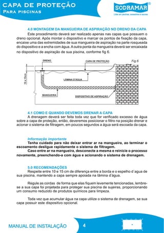 4.0 MONTAGEM DA MANGUEIRA DE ASPIRAÇÃO NO DRENO DA CAPA
Este procedimento deverá ser realizado apenas nas capas que possuem o
dreno opcional. Após montar o dispositivo e marcar os pontos de fixação da capa,
encaixe uma das extremidades de sua mangueira de aspiração na parte rosqueada
do dispositivo e a encha com água. A outra ponta da mangueira deverá ser encaixada
no dispositivo de aspiração de sua piscina, conforme fig 6.
Fig.6

4.1 COMO E QUANDO DEVEMOS DRENAR A CAPA
A drenagem deverá ser feita toda vez que for verificado excesso de água
sobre a capa de proteção, então, deveremos posicionar o filtro na posição drenar e
acionar o sistema de filtragem, em poucos segundos a água será escoada da capa.

Informação importante
Tenha cuidado para não deixar entrar ar na mangueira, ao terminar o
escoamento desligue rapidamente o sistema de filtragem.
Caso entre ar na mangueira, desconecte a mesma e reinicie o processo
novamente, preenchendo-a com água e acionando o sistema de drenagem.

5.0 RECOMENDAÇÕES
Respeite entre 10 e 15 cm de diferença entre a borda e o espelho d´agua de
sua piscina, mantendo a capa sempre apoiada na lâmina d’água.
Regule as cordas de forma que elas fiquem levemente tencionadas, lembrese a sua capa foi projetada para proteger sua piscina de sujeiras, proporcionando
um consumo reduzido de produtos químicos para limpeza.
Toda vez que acumular água na capa utilize o sistema de drenagem, se sua
capa possuir este dispositivo opcional.

4
4

 