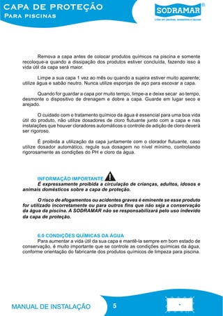 Remova a capa antes de colocar produtos químicos na piscina e somente
recoloque-a quando a dissipação dos produtos estiver concluída, fazendo isso à
vida útil da capa será maior.
Limpe a sua capa 1 vez ao mês ou quando a sujeira estiver muito aparente;
utilize água e sabão neutro. Nunca utilize esponjas de aço para escovar a capa.
Quando for guardar a capa por muito tempo, limpe-a e deixe secar ao tempo,
desmonte o dispositivo de drenagem e dobre a capa. Guarde em lugar seco e
arejado.
O cuidado com o tratamento químico da água é essencial para uma boa vida
útil do produto, não utilize dosadores de cloro flutuante junto com a capa e nas
instalações que houver cloradores automáticos o controle de adição de cloro deverá
ser rigoroso.
É proibida a utilização da capa juntamente com o clorador flutuante, caso
utilize dosador automático, regule sua dosagem no nível mínimo, controlando
rigorosamente as condições do PH e cloro da água.

INFORMAÇÃO IMPORTANTE
É expressamente proibida a circulação de crianças, adultos, idosos e
animais domésticos sobre a capa de proteção.
O risco de afogamentos ou acidentes graves é eminente se esse produto
for utilizado incorretamente ou para outros fins que não seja a conservação
da água da piscina. A SODRAMAR não se responsabilizará pelo uso indevido
da capa de proteção.

6.0 CONDIÇÕES QUÍMICAS DA ÁGUA
Para aumentar a vida útil da sua capa e mantê-la sempre em bom estado de
conservação, é muito importante que se controle as condições químicas da água,
conforme orientação do fabricante dos produtos químicos de limpeza para piscina.

5
5

 