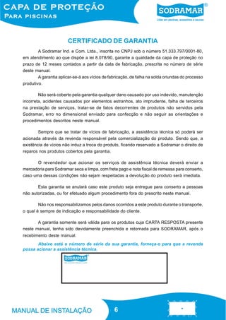 66
Abaixo está o número de série da sua garantia, forneça-o para que a revenda
possa acionar a assistência técnica.
A Sodramar Ind. e Com. Ltda., inscrita no CNPJ sob o número 51.333.797/0001-80,
em atendimento ao que dispõe a lei 8.078/90, garante a qualidade da capa de proteção no
prazo de 12 meses contados a partir da data de fabricação, prescrita no número de série
deste manual.
A garantia aplicar-se-á aos vícios de fabricação, de falha na solda oriundas do processo
produtivo.
Não será coberto pela garantia qualquer dano causado por uso indevido, manutenção
incorreta, acidentes causados por elementos estranhos, ato imprudente, falha de terceiros
na prestação de serviços, tratar-se de fatos decorrentes de produtos não servidos pela
Sodramar, erro no dimensional enviado para confecção e não seguir as orientações e
procedimentos descritos neste manual.
Sempre que se tratar de vícios de fabricação, a assistência técnica só poderá ser
acionada através da revenda responsável pela comercialização do produto. Sendo que, a
existência de vícios não induz a troca do produto, ficando reservado a Sodramar o direito de
reparos nos produtos cobertos pela garantia.
O revendedor que acionar os serviços de assistência técnica deverá enviar a
mercadoria para Sodramar seca e limpa, com frete pago e nota fiscal de remessa para conserto,
caso uma dessas condições não sejam respeitadas a devolução do produto será imediata.
Esta garantia se anulará caso este produto seja entregue para conserto a pessoas
não autorizadas, ou for efetuado algum procedimento fora do prescrito neste manual.
Não nos responsabilizamos pelos danos ocorridos a este produto durante o transporte,
o qual é sempre de indicação e responsabilidade do cliente.
A garantia somente será válida para os produtos cuja CARTA RESPOSTA presente
neste manual, tenha sido devidamente preenchida e retornada para SODRAMAR, após o
recebimento deste manual.
CERTIFICADO DE GARANTIA
 