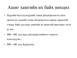 Ашиг хамгийн их байх нөхцөл
• Пүүсийн бүтээгдэхүүнийг нэмж үйлдвэрлэснээс олох
орлого нь түүнийг нэмж үйлдвэрлэхэд гарсан зардалтай
тэнцүү байх үед пүүс хамгийн их ашигтай ажиллана гэсэн
үг юм.
• MR > MC үед пүүс үйлдвэрлэлийнхээ хэмжээг
нэмэгдүүлнэ.
• MR < MC үед бууруулна.
 