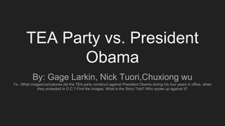 TEA Party vs. President
Obama
By: Gage Larkin, Nick Tuori,Chuxiong wu
7a - What images/caricatures did the TEA party construct against President Obama during his four years in office, when
they protested in D.C.? Find the images. What is the Story Told? Who spoke up against it?
 