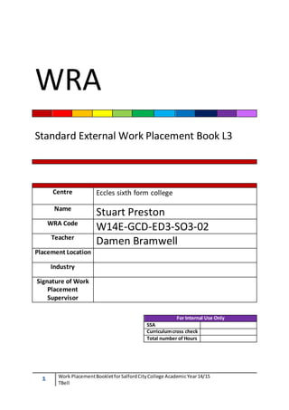 WRA 
Standard External Work Placement Book L3 
Centre 
1 Work Placement Booklet for Salford City College Academic Year 14/15 
TBell 
Eccles sixth form college 
Name Stuart Preston 
WRA Code W14E-GCD-ED3-SO3-02 
Teacher Damen Bramwell 
Placement Location 
Industry 
Signature of Work 
Placement 
Supervisor 
For Internal Use Only 
SSA 
Curriculum cross check 
Total number of Hours 
 