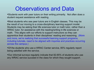 Observations and Data Students work with peer tutors on their writing primarily.  Not often does a student request assistance with reading. Most students who see peer tutors are in English classes. This may be the result of our moving to a cross-disciplinary learning support model.  Students may be asking their life sciences tutor or math tutor, rather than a WRAC tutor, for assistance with the reading/writing in life sciences or math.  This aligns with our efforts to support instructors so they can apprentice their students in their disciplines’ reading and reasoning.  (More and more, we’re realizing that successful learning support programs, including tutorials, need to be aligned with inquiries and practices occurring across the campus.)   Of the students who use a WRAC Center service, 85% regularly report being satisfied with the service.  Our informal surveys regularly indicate that 82-85% of students who use any WRAC service succeed in the class for which they sought support.  