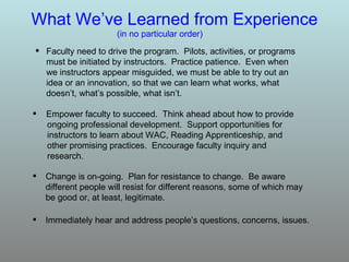 What We’ve Learned from Experience Change is on-going.  Plan for resistance to change.  Be aware different people will resist for different reasons, some of which may be good or, at least, legitimate.  (in no particular order) Immediately hear and address people’s questions, concerns, issues. Faculty need to drive the program.  Pilots, activities, or programs must be initiated by instructors.  Practice patience.  Even when we instructors appear misguided, we must be able to try out an idea or an innovation, so that we can learn what works, what doesn’t, what’s possible, what isn’t.  Empower faculty to succeed.  Think ahead about how to provide ongoing professional development.  Support opportunities for instructors to learn about WAC, Reading Apprenticeship, and  other promising practices.  Encourage faculty inquiry and  research. 
