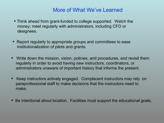 Write down the mission, vision, policies, and procedures, and revisit them regularly in order to avoid having new instructors, coordinators, or administrators unaware of important history that informs the present. Keep instructors actively engaged.  Complacent instructors may rely  on paraprofessional staff to make decisions that the instructors need to make. Be intentional about location.  Facilities must support the educational goals. Report regularly to appropriate groups and committees to ease institutionalization of pilots and grants. Think ahead from grant-funded to college supported.  Watch the  money; meet regularly with administrators, including CFO or  designees. More of What We’ve Learned 
