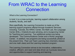 From WRAC to the Learning Connection What is the Learning Connection? In brief, it is  a cross-curricular, learning support collaboration among students, faculty, and staff. The Learning Connection strives to be innovative, collaborative, creative, efficient, and need and data driven as it pursues resources and opportunities to support teaching and learning.  More specifically,  the Learning Connection is made up of the learning support programs offered through Academic Services, including: Tutorials, the WRAC Center, the Math Lab, the Language Center (ESL), ChabotLink peer advising, and a burgeoning Center for Teaching and Learning.  Two additional centers are being developed:  The Communications Center and a World Language Center.  In addition, two programs are being successfully piloted at the present time:  Peer Led Team Learning (two chemistry classes and one math class) and the Learning Assistant program. 