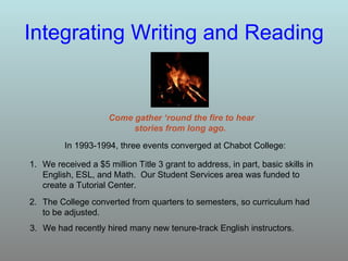 Integrating Writing and Reading Come gather ‘round the fire to hear stories from long ago.  In 1993-1994, three events converged at Chabot College: 1. We received a $5 million Title 3 grant to address, in part, basic skills in English, ESL, and Math.  Our Student Services area was funded to create a Tutorial Center. 2. The College converted from quarters to semesters, so curriculum had to be adjusted. 3. We had recently hired many new tenure-track English instructors. 