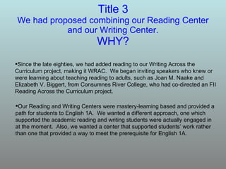 Title 3 We had proposed combining our Reading Center and our Writing Center. WHY? Since the late eighties, we had added reading to our Writing Across the Curriculum project, making it WRAC.  We began inviting speakers who knew or were learning about teaching reading to adults, such as Joan M. Naake and Elizabeth V. Biggert, from Consumnes River College, who had co-directed an FII Reading Across the Curriculum project. Our Reading and Writing Centers were mastery-learning based and provided a path for students to English 1A.  We wanted a different approach, one which supported the academic reading and writing students were actually engaged in at the moment.  Also, we wanted a center that supported students’ work rather than one that provided a way to meet the prerequisite for English 1A. 