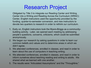 Research   Project Obligated by Title 3 to integrate our Reading Center and Writing Center into a Writing and Reading Across the Curriculum (WRAC) Center, English instructors used the opportunity provided by the funding, quarter-to-semester conversion, and new instructors to devote two quarters to research in order to rethink our curriculum. 5. The results were “Articulated Assumptions” and the “Throughline.”  4. We attended conferences, enrolled in classes, and read in order to inform ourselves about teaching reading and writing to adults.  We shared what we learned with one another. 3. We attended conferences, enrolled in classes, and read in order to learn about the use of computers in teaching writing. 2. We began our research by asking questions in order to learn our common beliefs and values and to determine areas in which we didn’t agree. Early on, English instructors took the Myers-Briggs as a community-building activity.  Later, we opened each meeting by addressing people’s questions, concerns, criticisms, which could be submitted anonymously. 