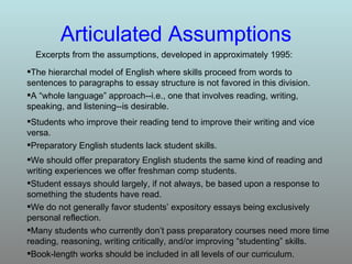 Articulated   Assumptions Excerpts from the assumptions, developed in approximately 1995: Book-length works should be included in all levels of our curriculum. Many students who currently don’t pass preparatory courses need more time reading, reasoning, writing critically, and/or improving “studenting” skills. We do not generally favor students’ expository essays being exclusively personal reflection. Student essays should largely, if not always, be based upon a response to something the students have read. We should offer preparatory English students the same kind of reading and writing experiences we offer freshman comp students. Preparatory English students lack student skills. Students who improve their reading tend to improve their writing and vice versa. A “whole language” approach--i.e., one that involves reading, writing, speaking, and listening--is desirable. The hierarchal model of English where skills proceed from words to sentences to paragraphs to essay structure is not favored in this division. 