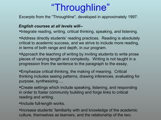 “ Throughline” Excerpts from the “Throughline", developed in approximately 1997: Increase students’ familiarity with and knowledge of the academic culture, themselves as learners, and the relationship of the two. Include full-length works. Create settings which include speaking, listening, and responding in order to foster community building and forge links to critical reading and writing. Emphasize critical thinking, the making of meaning.  Critical thinking includes seeing patterns, drawing inferences, evaluating for purpose, synthesizing…. Approach the teaching of writing by inviting students to write prose pieces of varying length and complexity.  Writing is not taught in a progression from the sentence to the paragraph to the essay. Address directly students’ reading practices.  Reading is absolutely critical to academic success, and we strive to include more reading, in terms of both range and depth, in our program. Integrate reading, writing, critical thinking, speaking, and listening. English courses at all levels will-- 