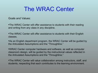 The WRAC Center Goals and Values: The WRAC Center will value collaboration among instructors, staff, and students, respecting that each contributes to the learning environment. WRAC Center computer hardware and software, as well as computer classroom design, will be guided by the instructional values reflected in the Articulated Assumptions and the “Throughline.” As an English department program, the WRAC Center will be guided by the Articulated Assumptions and the “Throughline.” The WRAC Center will offer assistance to students with their English classes. The WRAC Center will offer assistance to students with their reading and writing from any class in any discipline. 