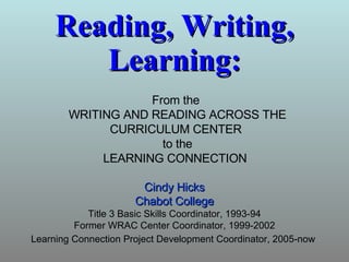 Reading, Writing, Learning: Cindy Hicks Chabot College Title 3 Basic Skills Coordinator, 1993-94 Former WRAC Center Coordinator, 1999-2002 Learning Connection Project Development Coordinator, 2005-now   From the  WRITING AND READING ACROSS THE CURRICULUM CENTER  to the LEARNING CONNECTION   