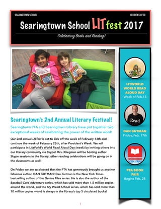 Searingtown’s 2nd Annual Literary Festival!
Searingtown PTA and Searingtown Library have put together two
exceptional weeks of celebrating the power of the written word!
Our 2nd annual LITfest is set to kick off the week of February 13th and
continue the week of February 26th, after President’s Week. We will
participate in LitWorld’s World Read Aloud Day (week) by inviting others into
our literary community via Skype! Mrs. Kliegman will be hosting author
Skype sessions in the library; other reading celebrations will be going on in
the classrooms as well!
On Friday we are so pleased that the PTA has generously brought us another
fabulous author, DAN GUTMAN! Dan Gutman is the New York Times
bestselling author of the Genius Files series. He is also the author of the
Baseball Card Adventure series, which has sold more than 1.5 million copies
around the world, and the My Weird School series, which has sold more than
10 million copies —and is always in the library’s top 5 circulated books!
1
LITWORLD
WORLD READ
ALOUD DAY
Week of Feb.13
DAN GUTMAN
Friday, Feb. 17th
PTA BOOK
FAIR
Begins Feb. 28
SEARINGTOWN SCHOOL HERRICKS UFSD
Searingtown School LITfest 2017
Celebrating Books and Reading!
 