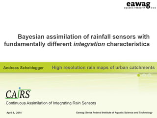 Eawag: Swiss Federal Institute of Aquatic Science and Technology
Bayesian assimilation of rainfall sensors with
fundamentally different integration characteristics
High resolution rain maps of urban catchments
April 8, 2014
Andreas Scheidegger
Continuous Assimilation of Integrating Rain Sensors
 