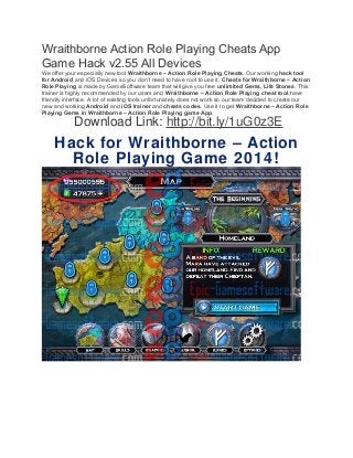 Wraithborne Action Role Playing Cheats App 
Game Hack v2.55 All Devices 
We offer your especially new tool Wraithborne – Action Role Playing Cheats. Our working hack tool 
for Android and iOS Devices so you don’t need to have root to use it. Cheats for Wraithborne – Action 
Role Playing is made by GameSoftware team that will give you free unlimited Gems, Life Stones. This 
trainer is highly recommended by our users and Wraithborne – Action Role Playing cheat tool have 
friendly interface. A lot of existing tools unfortunately does not work so our team decided to create our 
new and working Android and iOS trainer and cheats codes. Use it to get Wraithborne – Action Role 
Playing Gems in Wraithborne – Action Role Playing game App. 
Download Link: http://bit.ly/1uG0z3E 
Hack for Wraithborne – Action 
Role Playing Game 2014! 
 