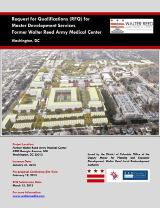  
    Request for Qualifications (RFQ) for
    Master Development Services
    Former Walter Reed Army Medical Center
    Washington, DC




    Project Location:
    Former Walter Reed Army Medical Center
    6900 Georgia Avenue, NW
    Washington, DC 20012                     Issued by the District of Columbia Office of the
                                             Deputy Mayor for Planning and Economic
    Issuance Date:                           Development, Walter Reed Local Redevelopment
    January 31, 2013                         Authority

    Pre-proposal Conference/Site Visit:
    February 19, 2013

    RFQ Submission Date:
                
    March 15, 2013

    For more Information:
    www.walterreedlra.com
 