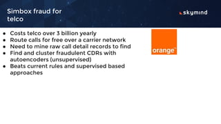 Simbox fraud for
telco
● Costs telco over 3 billion yearly
● Route calls for free over a carrier network
● Need to mine raw call detail records to find
● Find and cluster fraudulent CDRs with
autoencoders (unsupervised)
● Beats current rules and supervised based
approaches
 