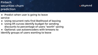 Fintech
securities churn
prediction
● Predict when user is going to leave
service
● Using recurrent nets find likelihood of leaving
● Using lift curves identify budget for sending
discounts to percentage of users “worth” saving
● Optional: use autoencoders with kmeans to
identify groups of users wanting to leave
 