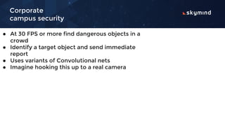 Corporate
campus security
● At 30 FPS or more find dangerous objects in a
crowd
● Identify a target object and send immediate
report
● Uses variants of Convolutional nets
● Imagine hooking this up to a real camera
 