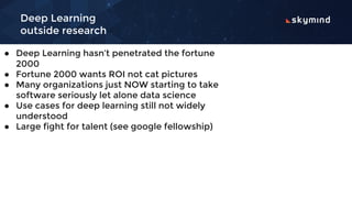 Deep Learning
outside research
● Deep Learning hasn’t penetrated the fortune
2000
● Fortune 2000 wants ROI not cat pictures
● Many organizations just NOW starting to take
software seriously let alone data science
● Use cases for deep learning still not widely
understood
● Large fight for talent (see google fellowship)
 
