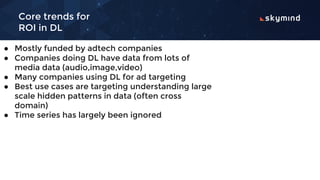 Core trends for
ROI in DL
● Mostly funded by adtech companies
● Companies doing DL have data from lots of
media data (audio,image,video)
● Many companies using DL for ad targeting
● Best use cases are targeting understanding large
scale hidden patterns in data (often cross
domain)
● Time series has largely been ignored
 