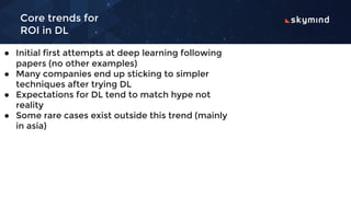 Core trends for
ROI in DL
● Initial first attempts at deep learning following
papers (no other examples)
● Many companies end up sticking to simpler
techniques after trying DL
● Expectations for DL tend to match hype not
reality
● Some rare cases exist outside this trend (mainly
in asia)
 