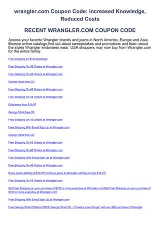 wrangler.com Coupon Code: Increased Knowledge,
                    Reduced Costs

             RECENT WRANGLER.COM COUPON CODE
Access your favorite Wrangler brands and jeans in North America, Europe and Asia.
Browse online catalogs,find out about sweepstakes and promotions and learn about
the styles Wrangler endorsees wear. USA shoppers may now buy from Wrangler.com
for the entire family.
Free Shipping on $100 purchase

Free Shipping On All Orders at Wrangler.com

Free Shipping On All Orders at Wrangler.com

George Strait free CD

Free Shipping On All Orders at Wrangler.com

Free Shipping On All Orders at Wrangler.com

Girls jeans from $19.97

George Strait free CD

Free Shipping On All Orders at Wrangler.com

Free Shipping With Email Sign Up at Wrangler.com

George Strait free CD

Free Shipping On All Orders at Wrangler.com

Free Shipping On All Orders at Wrangler.com

Free Shipping With Email Sign Up at Wrangler.com

Free Shipping On All Orders at Wrangler.com

Boy's Jeans starting at $14.97Find boys jeans at Wrangler starting at only $14.97!

Free Shipping On All Orders at Wrangler.com

Get Free Shipping on your purchase of $100 or more everyday at Wrangler.com!Get Free Shipping on your purchase of
$100 or more everyday at Wrangler.com!

Free Shipping With Email Sign Up at Wrangler.com

Free George Strait CDGet a FREE George Strait CD - "Cowboy Love Songs" with any $50 purchase of Wrangler
 