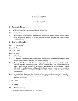 wrangle_report
December 12, 2020
1 Wrangle Report
1.1 WeRateDogs Twitter Acount Data Wrangling
1.2 Intoduction
1.2.1 The porpose of this project is to wrangle data about twitter acount WeRateDogs
from 3 different sources to create interesting and trustworthy analyses and
visualizations.
2 Project Details
2.0.1 1. Gathering
2.0.2 2. Assess
2.0.3 3. Clean
2.0.4 4. Store
2.1 Gathering
2.1.1 1. Twitter archive file was downloaded manually; it contains basic tweet data
for all 5000+ of their tweets, but not everything.
2.1.2 2. Image Predictions File downloaded programatically every image in the WeR-
ateDogs Twitter archive through a neural network that can classify breeds of
dogs*. The results: a table full of image predictions (the top three only) along-
side each tweet ID, image URL, and the image number that corresponded to
the most confident prediction (numbered 1 to 4 since tweets can have up to
four images).
2.1.3 3. Additional Data via the Twitter API: I successfully created a Twitter De-
veloper acount and collected more data with the tweets Id column from the
Twitter archive file.
A Line Brake
3 Assess
3.0.1 Twitter archive
1. the archive have 2356 rows only 2278 are tweets
1
 
