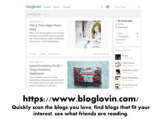 https://www.bloglovin.com/
Quickly scan the blogs you love, find blogs that fit your
interest, see what friends are reading.
 