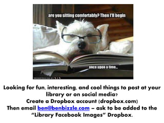 Looking for fun, interesting, and cool things to post at your
library or on social media?
Create a Dropbox account (dropbox.com)
Then email ben@benbizzle.com – ask to be added to the
“Library Facebook Images” Dropbox.
 