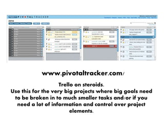 www.pivotaltracker.com/
Trello on steroids.
Use this for the very big projects where big goals need
to be broken in to much smaller tasks and/or if you
need a lot of information and control over project
elements.
 